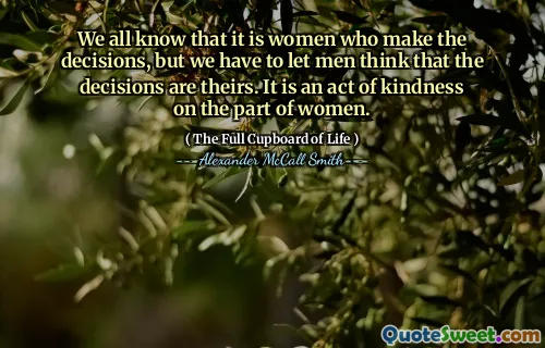 We all know that it is women who make the decisions, but we have to let men think that the decisions are theirs. It is an act of kindness on the part of women.
