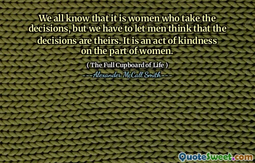 We all know that it is women who take the decisions, but we have to let men think that the decisions are theirs. It is an act of kindness on the part of women.