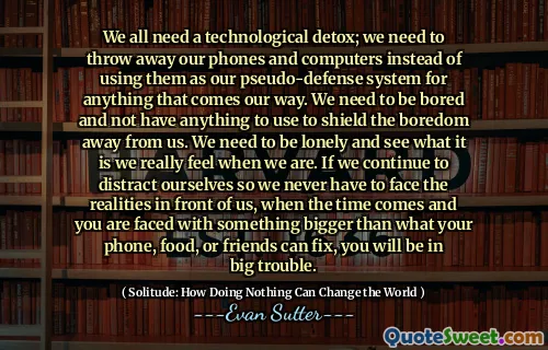 We all need a technological detox; we need to throw away our phones and computers instead of using them as our pseudo-defense system for anything that comes our way. We need to be bored and not have anything to use to shield the boredom away from us. We need to be lonely and see what it is we really feel when we are. If we continue to distract ourselves so we never have to face the realities in front of us, when the time comes and you are faced with something bigger than what your phone, food, or friends can fix, you will be in big trouble.