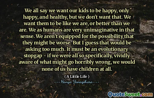 We all say we want our kids to be happy, only happy, and healthy, but we don't want that. We want them to be like we are, or better than we are. We as humans are very unimaginative in that sense. We aren't equipped for the possibility that they might be worse. But I guess that would be asking too much. It must be an evolutionary stopgap - if we were all so specifically, vividly aware of what might go horribly wrong, we would none of us have children at all.
