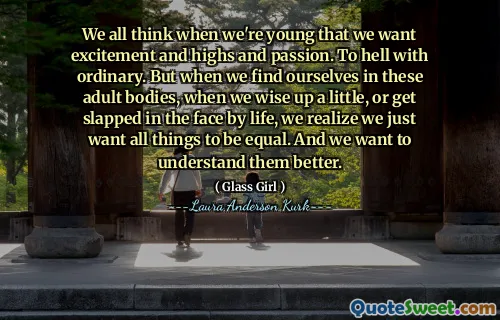 We all think when we're young that we want excitement and highs and passion. To hell with ordinary. But when we find ourselves in these adult bodies, when we wise up a little, or get slapped in the face by life, we realize we just want all things to be equal. And we want to understand them better.