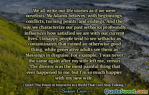 We all write our life stories as if we were novelists, McAdams believes, with beginnings, conflicts, turning points, and endings. And the way we characterize our past setbacks profoundly influences how satisfied we are with our current lives. Unhappy people tend to see setbacks as contaminants that ruined an otherwise good thing, while generative adults see them as blessings in disguise. For example, 'I was never the same again after my wife left me,' versus 'The divorce was the most painful thing that ever happened to me, but I'm so much happier with my new wife.'