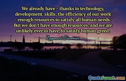 We already have - thanks to technology, development, skills, the efficiency of our work - enough resources to satisfy all human needs. But we don't have enough resources, and we are unlikely ever to have, to satisfy human greed.