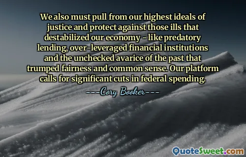 De asemenea, trebuie să ne luăm de la cele mai înalte idealuri ale justiției și să ne protejăm împotriva acelor rele care ne-au destabilizat economia - cum ar fi împrumuturile răpitoare, instituțiile financiare cu efect de levier excesiv și avariția necontrolată a trecutului, care a învins corectitudinea și bunul simț. Platforma noastră solicită reduceri semnificative ale cheltuielilor federale.