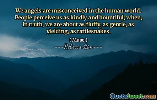 We angels are misconceived in the human world. People perceive us as kindly and bountiful; when, in truth, we are about as fluffy, as gentle, as yielding, as rattlesnakes.