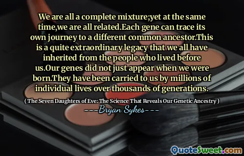 Siamo tutti una miscela completa; eppure allo stesso tempo, siamo tutti collegati. Ogni gene può tracciare il proprio viaggio verso un diverso antenato comune. Questo è un'eredità abbastanza straordinaria che tutti abbiamo ereditato dalle persone che vivevano davanti a noi. I nostri geni non sono apparsi solo quando siamo nati. Ci sono stati portati da milioni di vite individuali per migliaia di generazioni.