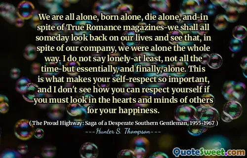 We are all alone, born alone, die alone, and-in spite of True Romance magazines-we shall all someday look back on our lives and see that, in spite of our company, we were alone the whole way. I do not say lonely-at least, not all the time-but essentially, and finally, alone. This is what makes your self-respect so important, and I don't see how you can respect yourself if you must look in the hearts and minds of others for your happiness.