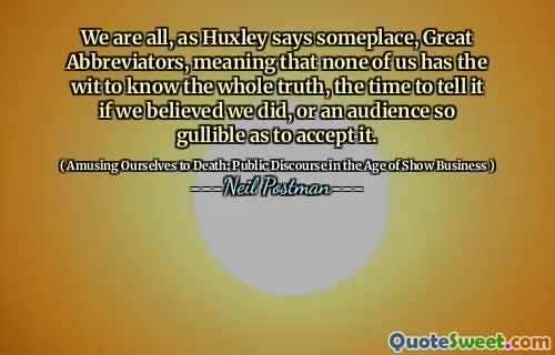 We are all, as Huxley says someplace, Great Abbreviators, meaning that none of us has the wit to know the whole truth, the time to tell it if we believed we did, or an audience so gullible as to accept it.