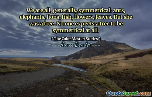 We are all, generally, symmetrical: ants, elephants, lions, fish, flowers, leaves. But she was a tree. No one expects a tree to be symmetrical at all.