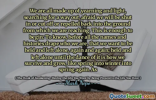 We are all made up of yearning and light, searching for a way out, afraid we will be shut in or cut off or repelled back into the ground from which we are reaching. This is enough to begin: To know, before all the names and histories drape who we are, that we want to be held and left alone, again and again; held and left alone until the dance of it is how we survive and grow, like spring into winter into spring again. As