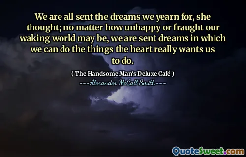 We are all sent the dreams we yearn for, she thought; no matter how unhappy or fraught our waking world may be, we are sent dreams in which we can do the things the heart really wants us to do.