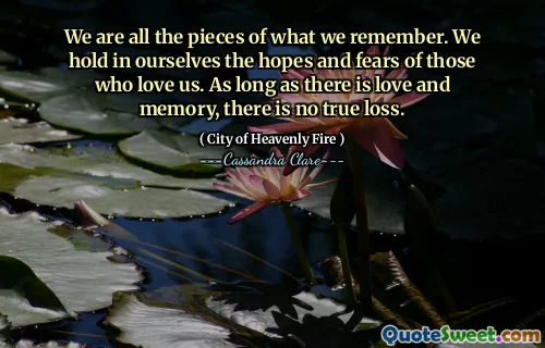We are all the pieces of what we remember. We hold in ourselves the hopes and fears of those who love us. As long as there is love and memory, there is no true loss.