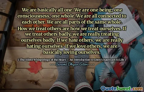 We are basically all one. We are one being, one consciousness, one whole. We are all connected to each other. We are all parts of the same whole. How we treat others are how we treat ourselves. If we treat others badly, we are really treating ourselves badly. If we hate others, we are really hating ourselves. If we love others, we are basically loving ourselves.