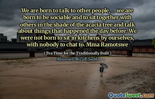 我们天生就是要与其他人交谈，……我们天生就是社交，并与其他相思树的阴影坐在一起，并谈论前一天发生的事情。我们不是天生就自己坐在厨房里，没有人聊天。 MMA Ramotswe