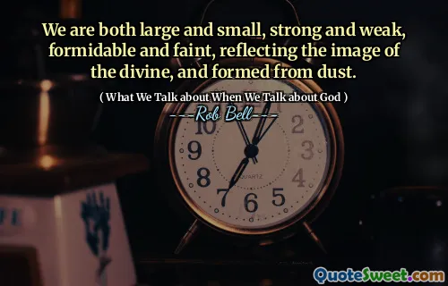 We are both large and small, strong and weak, formidable and faint, reflecting the image of the divine, and formed from dust.