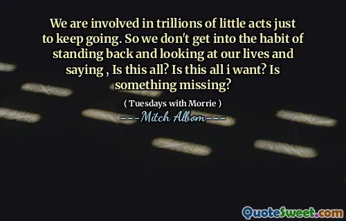 Estamos involucrados en billones de pequeños actos solo para seguir adelante. Entonces, no nos acostumbramos a retroceder y mirar nuestras vidas y decir, ¿es todo esto? ¿Es esto todo lo que quiero? ¿Falta algo?