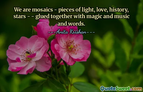 We are mosaics - pieces of light, love, history, stars - - glued together with magic and music and words.