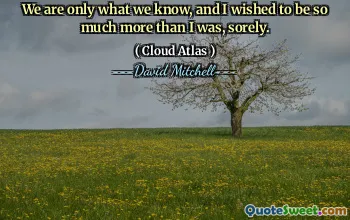 We are only what we know, and I wished to be so much more than I was, sorely.