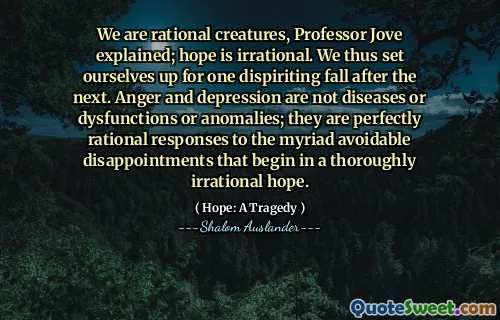 We are rational creatures, Professor Jove explained; hope is irrational. We thus set ourselves up for one dispiriting fall after the next. Anger and depression are not diseases or dysfunctions or anomalies; they are perfectly rational responses to the myriad avoidable disappointments that begin in a thoroughly irrational hope.
