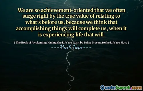 Siamo così orientati ai risultati che spesso aumentiamo il vero valore di relazionarci a ciò che ci è davanti, perché pensiamo che il realizzazione di cose ci completerà, quando viverà la vita.