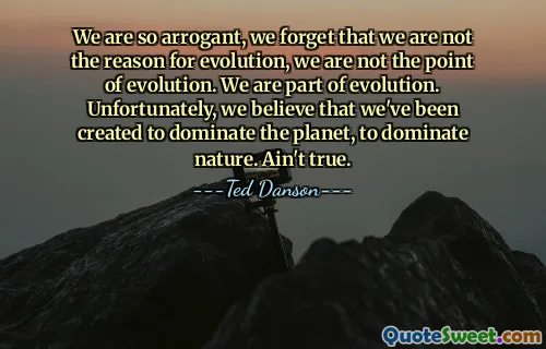 We are so arrogant, we forget that we are not the reason for evolution, we are not the point of evolution. We are part of evolution. Unfortunately, we believe that we've been created to dominate the planet, to dominate nature. Ain't true.