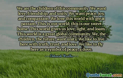 We are the children of this community. We want love, friendship, and unity. We want peace, joy, and compassion. We love this world with great passion. This is our world; this is our sweet home. This world gives us love, light, and loam. This world is a great global community. We, the children, the future, want unity. We like to live here with truth, trust, and love. We like to fly here as a symbol of peace, a dove.