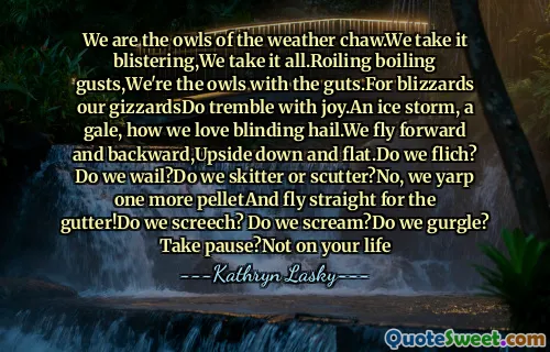 We are the owls of the weather chaw.We take it blistering,We take it all.Roiling boiling gusts,We're the owls with the guts.For blizzards our gizzardsDo tremble with joy.An ice storm, a gale, how we love blinding hail.We fly forward and backward,Upside down and flat.Do we flich? Do we wail?Do we skitter or scutter?No, we yarp one more pelletAnd fly straight for the gutter!Do we screech? Do we scream?Do we gurgle? Take pause?Not on your life