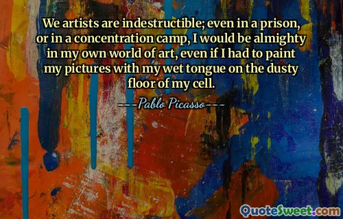 We artists are indestructible; even in a prison, or in a concentration camp, I would be almighty in my own world of art, even if I had to paint my pictures with my wet tongue on the dusty floor of my cell.