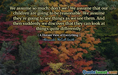 We assume so much, don't we? We assume that our children are going to be reasonable. We assume they're going to see things as we see them. And then suddenly we discover that they can look at things quite differently.