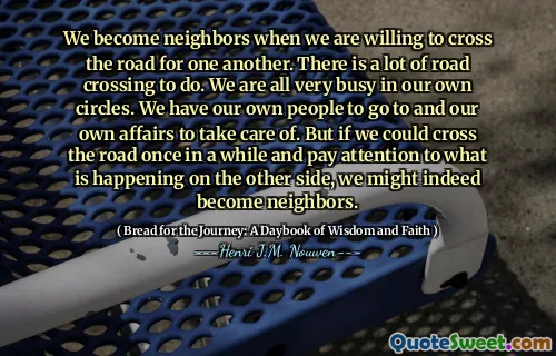 We become neighbors when we are willing to cross the road for one another. There is a lot of road crossing to do. We are all very busy in our own circles. We have our own people to go to and our own affairs to take care of. But if we could cross the road once in a while and pay attention to what is happening on the other side, we might indeed become neighbors.