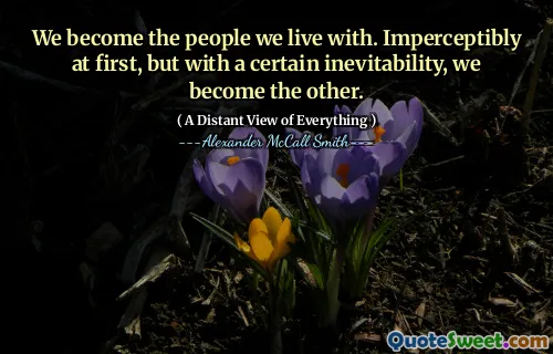We become the people we live with. Imperceptibly at first, but with a certain inevitability, we become the other.