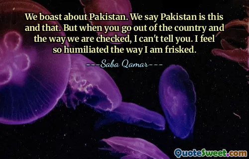 We boast about Pakistan. We say Pakistan is this and that. But when you go out of the country and the way we are checked, I can't tell you. I feel so humiliated the way I am frisked.