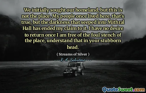 We initially sought our homeland, but this is not the place. My people once lived here, that's true, but the darkness that seeped into Mithral Hall has ended my claim to it. I have no desire to return once I am free of the foul stench of the place, understand that in your stubborn head.
