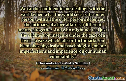 Nous pouvons être confiants dans nos relations avec le monde où ce que le monde voit est la personne extérieure, avec toutes les défenses de la personne extérieure: l'intimité d'une affaire d'amour est une question complètement différente. Et qui pourrait ne pas ressentir le moindre peu insécurisé sous le regard d'un amant - un regard qui tombe sur les marques de naissance, sur les imperfections physiques et psychologiques, sur nos imperfections et notre impatience, sur notre vulnérabilité humaine?