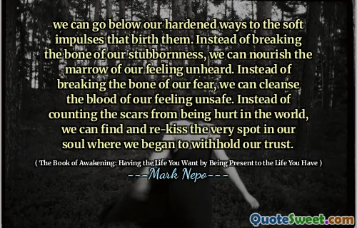 يمكننا أن نذهب إلى ما دون طرقنا المتصلب إلى النبضات الناعمة التي تولدها. بدلاً من كسر عظم عنادنا ، يمكننا أن نتغذى على نخاع شعورنا غير المعروف. بدلاً من كسر عظم خوفنا ، يمكننا تطهير دمنا غير آمن. بدلاً من حساب الندوب من التعرض للأذى في العالم ، يمكننا أن نجد وإعادة تخطي المكان في روحنا حيث بدأنا في حجب ثقتنا.