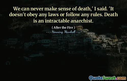 We can never make sense of death,' I said. 'It doesn't obey any laws or follow any rules. Death is an intractable anarchist.