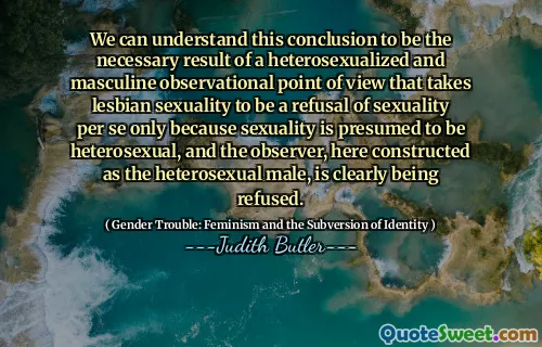 We can understand this conclusion to be the necessary result of a heterosexualized and masculine observational point of view that takes lesbian sexuality to be a refusal of sexuality per se only because sexuality is presumed to be heterosexual, and the observer, here constructed as the heterosexual male, is clearly being refused.