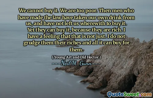 We cannot buy it. We are too poor. Then men who have made the law have taken our own drink from us, and have not left us wherewith to buy it. Yet they can buy it, because they are rich. I have a feeling that that is not just. I do not grudge them their riches and all it can buy for them.