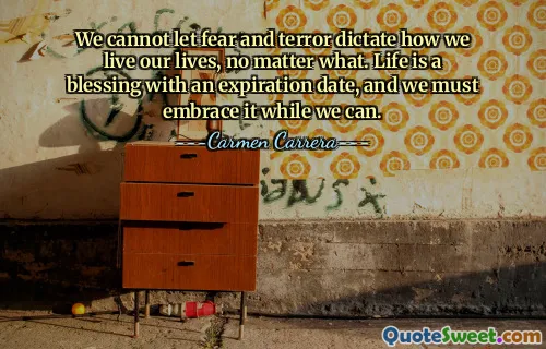 We cannot let fear and terror dictate how we live our lives, no matter what. Life is a blessing with an expiration date, and we must embrace it while we can.
