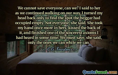 We cannot save everyone, can we? I said to her as we continued walking on our way. I turned my head back only to find the spot the beggar had occupied empty. Not everyone, she said. She took my hand once more in hers, kissed the back of it, and finished one of the sincerest axioms I had heard in some time. We must save, she said, only the ones we can while we can.