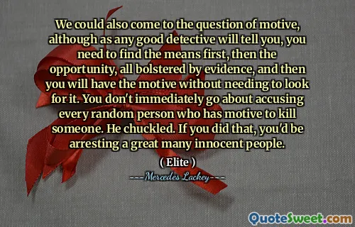 We could also come to the question of motive, although as any good detective will tell you, you need to find the means first, then the opportunity, all bolstered by evidence, and then you will have the motive without needing to look for it. You don't immediately go about accusing every random person who has motive to kill someone. He chuckled. If you did that, you'd be arresting a great many innocent people.