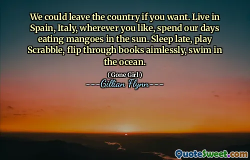 We could leave the country if you want. Live in Spain, Italy, wherever you like, spend our days eating mangoes in the sun. Sleep late, play Scrabble, flip through books aimlessly, swim in the ocean.