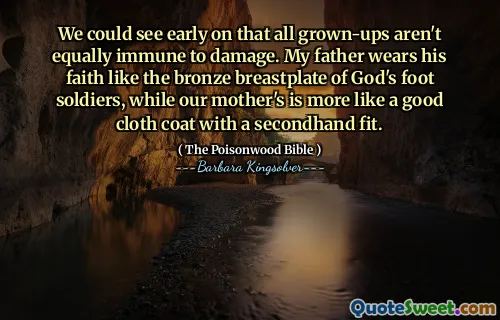 We could see early on that all grown-ups aren't equally immune to damage. My father wears his faith like the bronze breastplate of God's foot soldiers, while our mother's is more like a good cloth coat with a secondhand fit.
