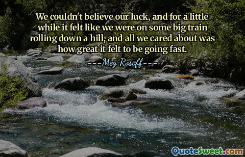 We couldn't believe our luck, and for a little while it felt like we were on some big train rolling down a hill, and all we cared about was how great it felt to be going fast.