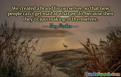 We created a brand for ourselves, so that now people can't get mad at what we do, because then they're just making of themselves.