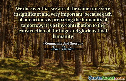 We discover that we are at the same time very insignificant and very important, because each of our actions is preparing the humanity of tomorrow; it is a tiny contribution to the construction of the huge and glorious final humanity