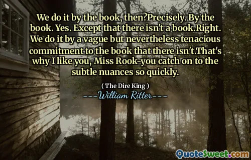 We do it by the book, then?Precisely. By the book. Yes. Except that there isn't a book.Right. We do it by a vague but nevertheless tenacious commitment to the book that there isn't.That's why I like you, Miss Rook-you catch on to the subtle nuances so quickly.