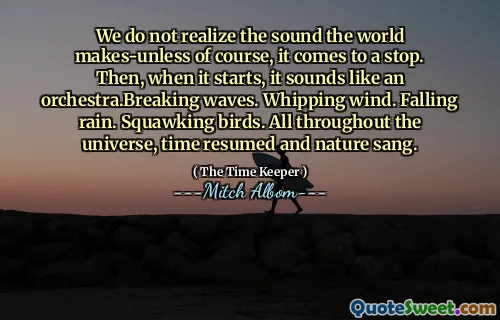 Kami tidak menyadari suara yang dibuat oleh dunia tentu saja, itu berhenti. Kemudian, ketika dimulai, kedengarannya seperti gelombang orkestra. Mencambuk angin. Hujan turun. Burung berkotek. Di seluruh alam semesta, waktu dilanjutkan dan alam bernyanyi.