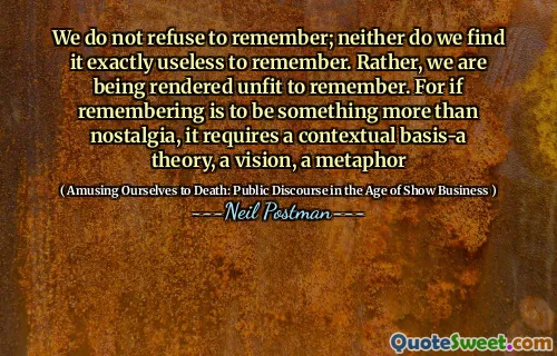 We do not refuse to remember; neither do we find it exactly useless to remember. Rather, we are being rendered unfit to remember. For if remembering is to be something more than nostalgia, it requires a contextual basis-a theory, a vision, a metaphor