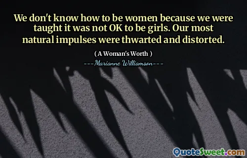 We don't know how to be women because we were taught it was not OK to be girls. Our most natural impulses were thwarted and distorted.